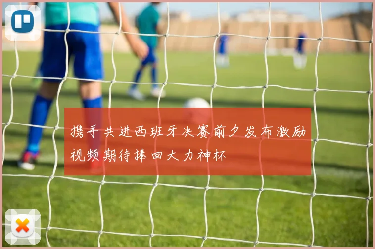 携手共进西班牙决赛前夕发布激励视频期待捧回大力神杯