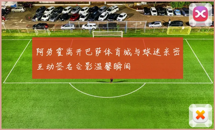 阿劳霍离开巴萨体育城与球迷亲密互动签名合影温馨瞬间