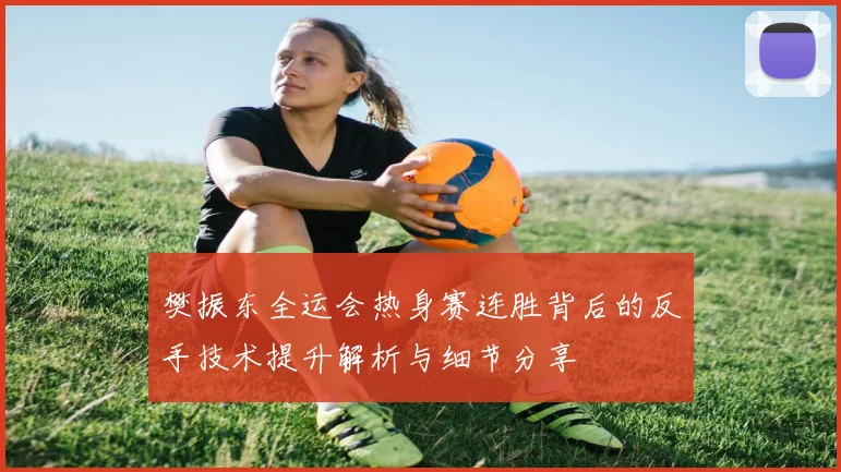 樊振东全运会热身赛连胜背后的反手技术提升解析与细节分享