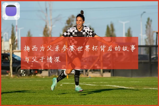 梅西为父亲参赛世界杯背后的故事与父子情深