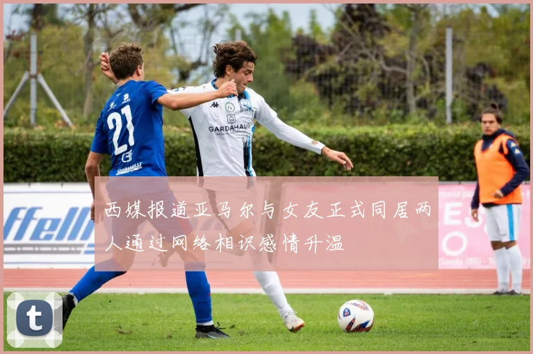 西媒报道亚马尔与女友正式同居两人通过网络相识感情升温
