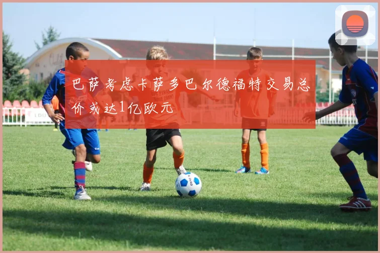 巴萨考虑卡萨多巴尔德福特交易总价或达1亿欧元