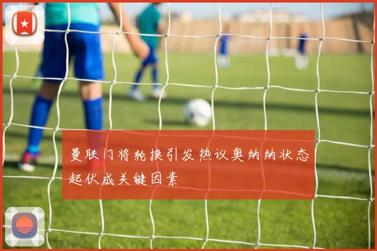曼联门将轮换引发热议奥纳纳状态起伏成关键因素