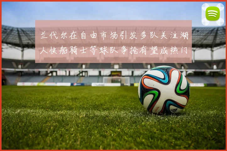 兰代尔在自由市场引发多队关注湖人快船骑士等球队争抢有望成热门球员