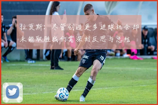 拉莫斯：尽管创造更多进球机会却未能取胜我们需深刻反思与总结