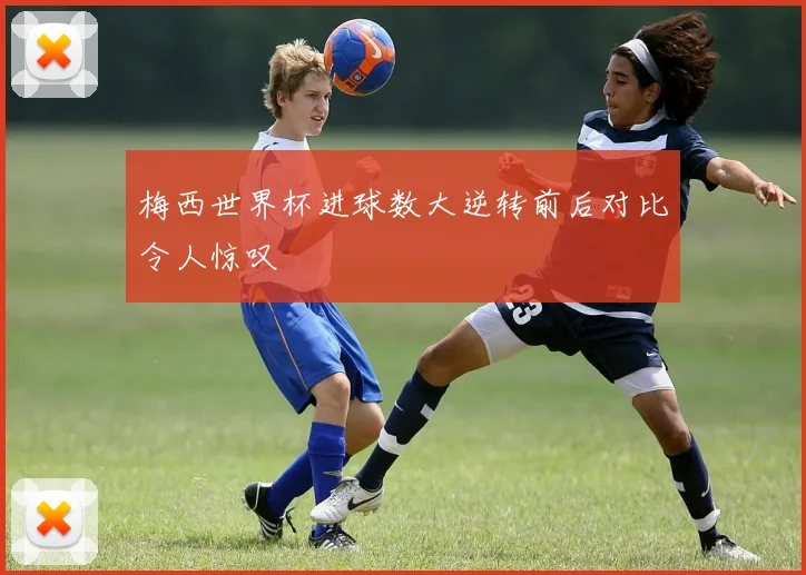 梅西世界杯进球数大逆转前后对比令人惊叹