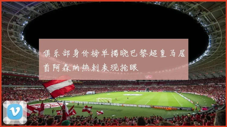 俱乐部身价榜单揭晓巴黎超皇马居首阿森纳热刺表现抢眼