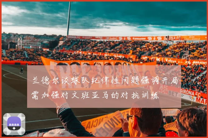 兰德尔谈球队纪律性问题强调开局需加强对文班亚马的对抗训练