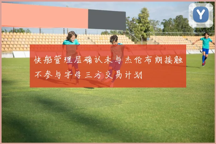 快船管理层确认未与杰伦布朗接触不参与字母三方交易计划