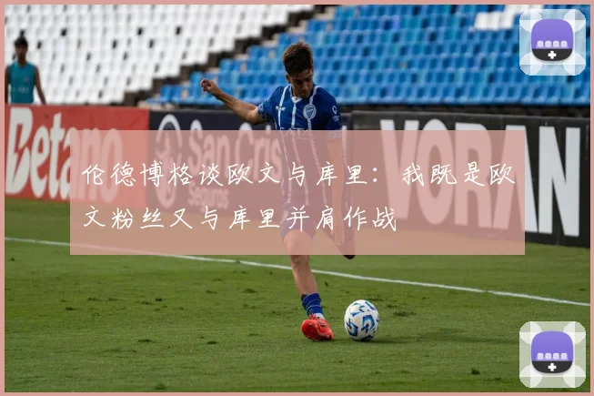 伦德博格谈欧文与库里：我既是欧文粉丝又与库里并肩作战