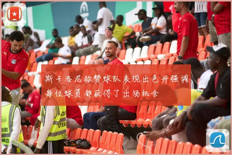 斯卡洛尼称赞球队表现出色并强调每位球员都获得了出场机会