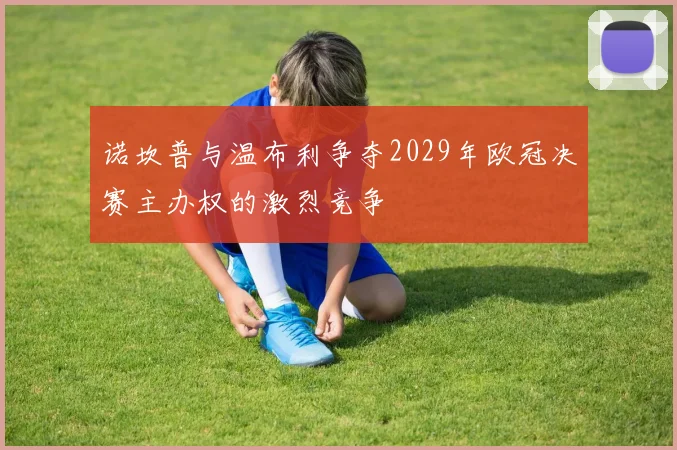 诺坎普与温布利争夺2029年欧冠决赛主办权的激烈竞争