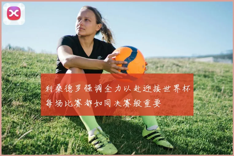 利桑德罗强调全力以赴迎接世界杯每场比赛都如同决赛般重要