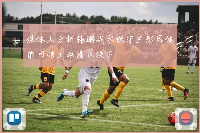 媒体人分析韩鹏战术保守王彤因体能问题主动请求换下