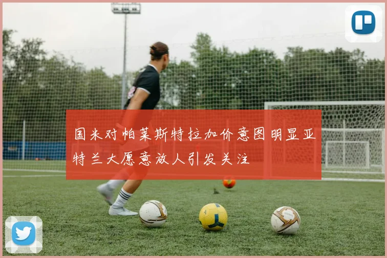 国米对帕莱斯特拉加价意图明显亚特兰大愿意放人引发关注