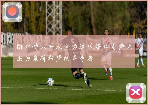 凯尔特人并未全力追求字母哥热火成为最有希望的争夺者