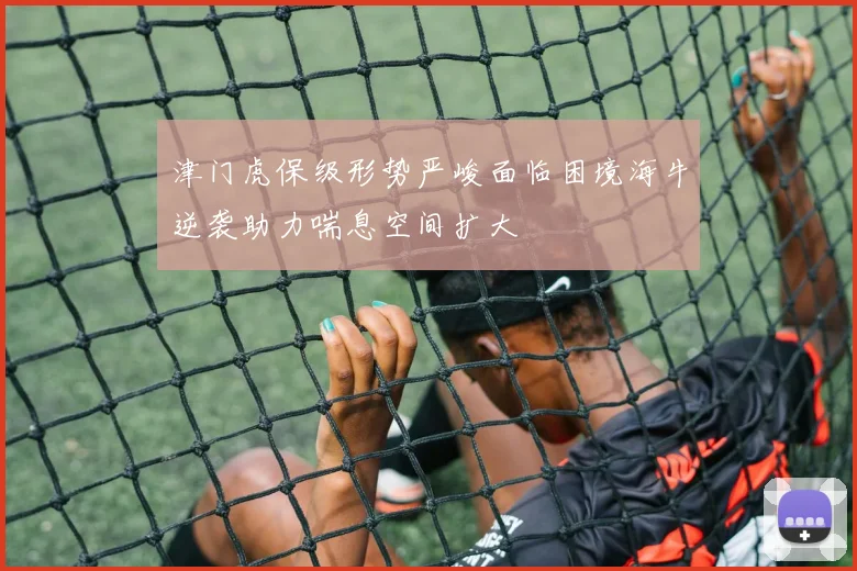 津门虎保级形势严峻面临困境海牛逆袭助力喘息空间扩大