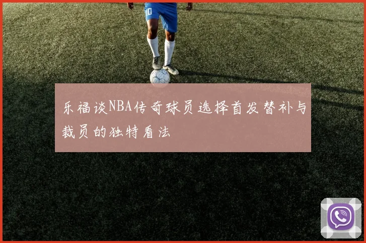 乐福谈NBA传奇球员选择首发替补与裁员的独特看法