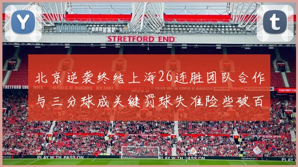 北京逆袭终结上海26连胜团队合作与三分球成关键罚球失准险些破百